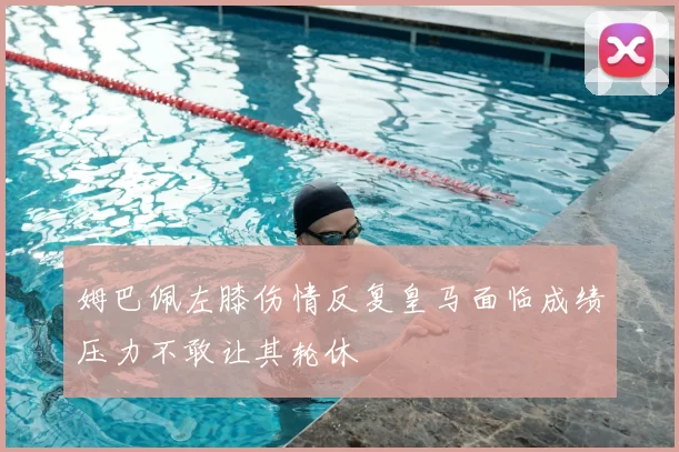 姆巴佩左膝伤情反复皇马面临成绩压力不敢让其轮休