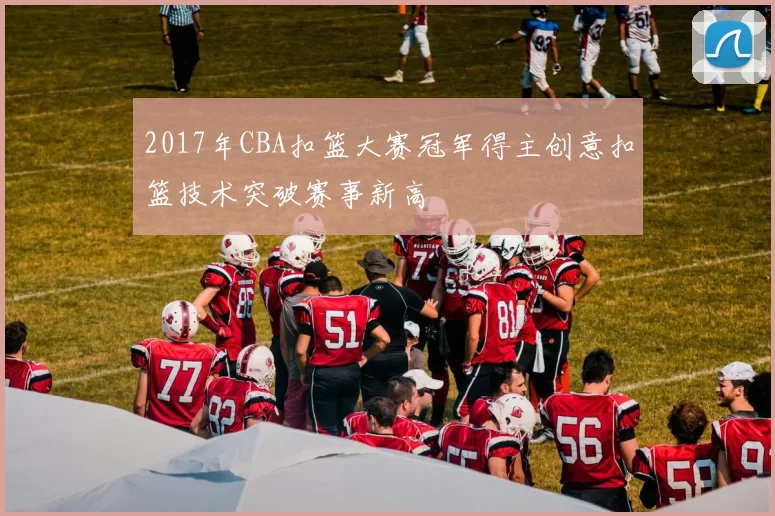 2017年CBA扣篮大赛冠军得主创意扣篮技术突破赛事新高
