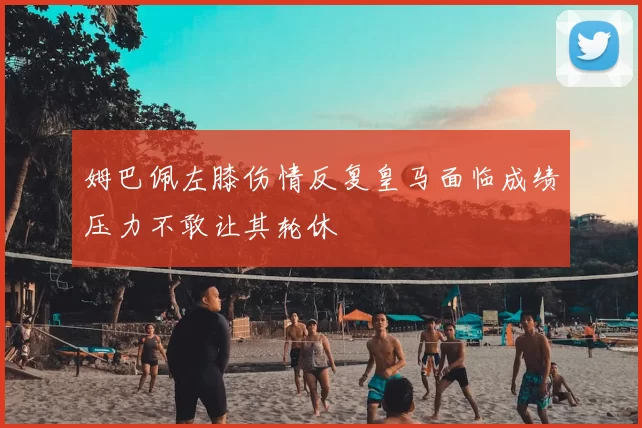 姆巴佩左膝伤情反复皇马面临成绩压力不敢让其轮休