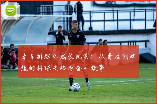 南京排球队成长纪实:从青涩到辉煌的排球之路与奋斗故事