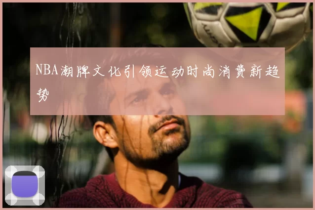 NBA潮牌文化引领运动时尚消费新趋势