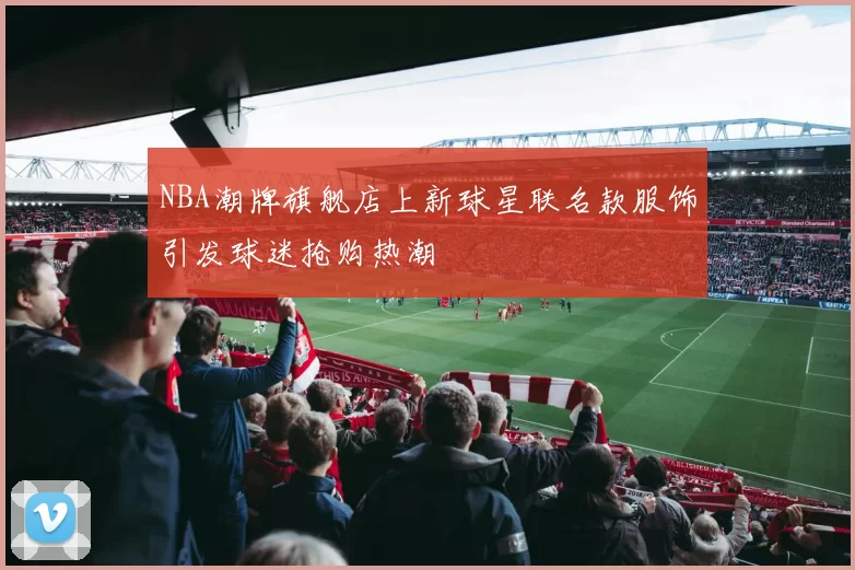 NBA潮牌旗舰店上新球星联名款服饰引发球迷抢购热潮