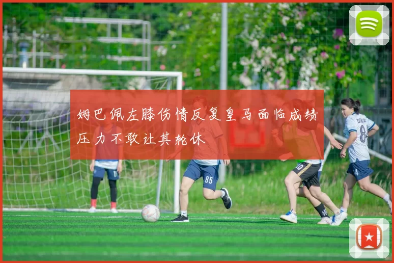 姆巴佩左膝伤情反复皇马面临成绩压力不敢让其轮休