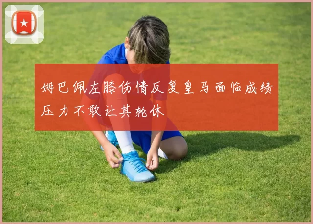 姆巴佩左膝伤情反复皇马面临成绩压力不敢让其轮休