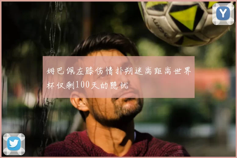 姆巴佩左膝伤情扑朔迷离距离世界杯仅剩100天的隐忧