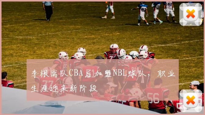 李根离队CBA后加盟NBL球队,职业生涯迎来新阶段