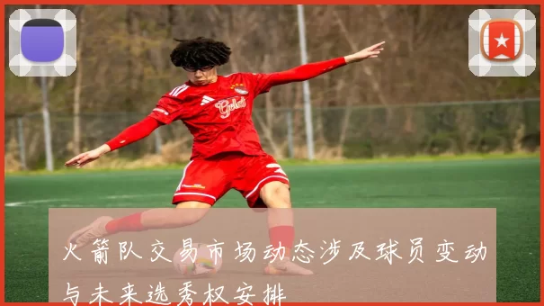 火箭队交易市场动态涉及球员变动与未来选秀权安排