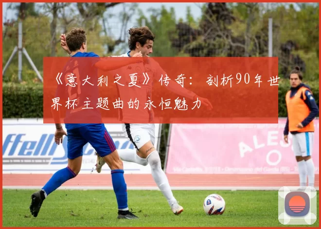 《意大利之夏》传奇:剖析90年世界杯主题曲的永恒魅力