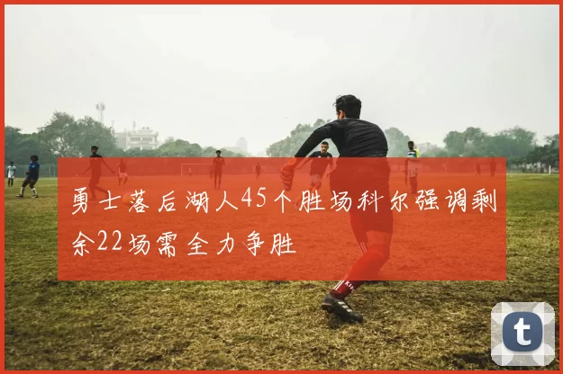 勇士落后湖人45个胜场科尔强调剩余22场需全力争胜