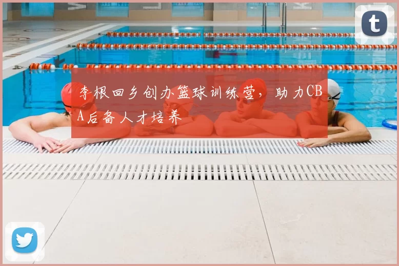 李根回乡创办篮球训练营，助力CBA后备人才培养