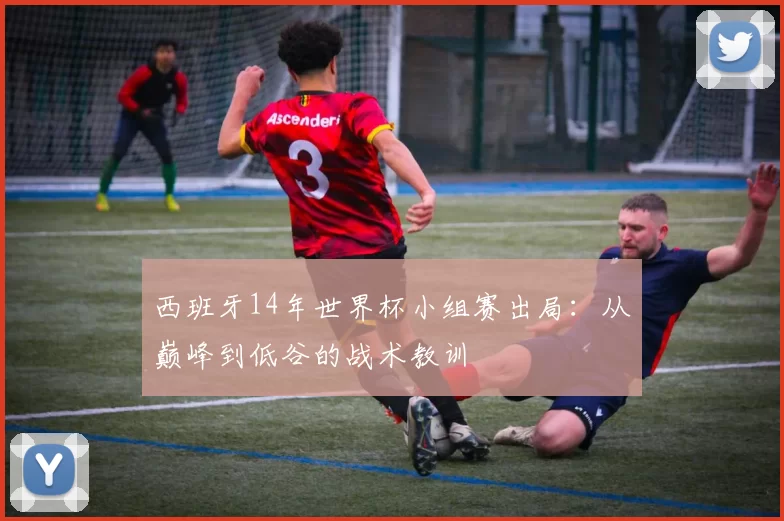 西班牙14年世界杯小组赛出局:从巅峰到低谷的战术教训