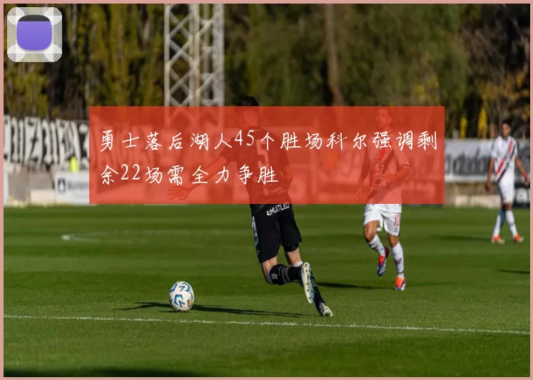 勇士落后湖人45个胜场科尔强调剩余22场需全力争胜