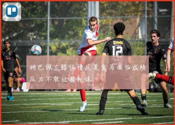 姆巴佩左膝伤情反复皇马面临成绩压力不敢让其轮休