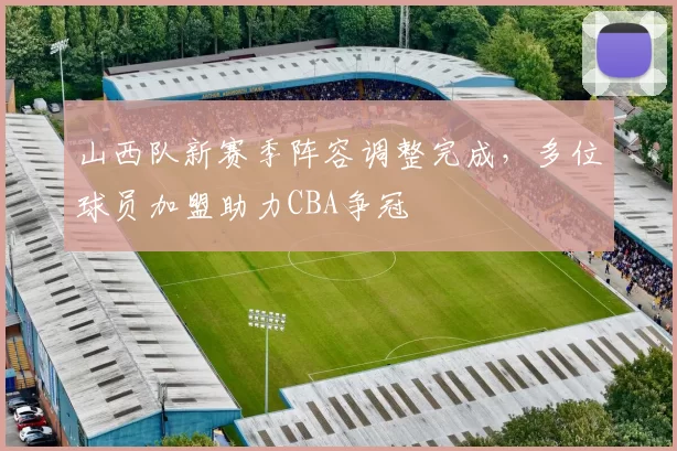 山西队新赛季阵容调整完成,多位球员加盟助力CBA争冠