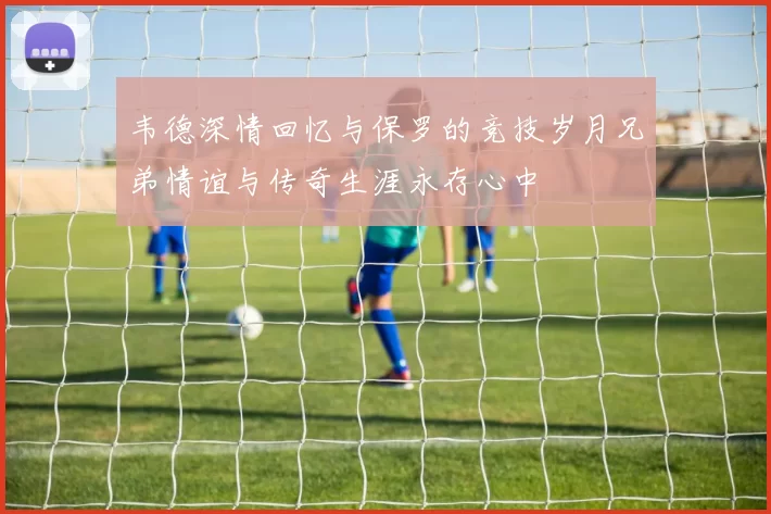 韦德深情回忆与保罗的竞技岁月兄弟情谊与传奇生涯永存心中