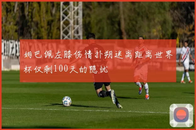 姆巴佩左膝伤情扑朔迷离距离世界杯仅剩100天的隐忧