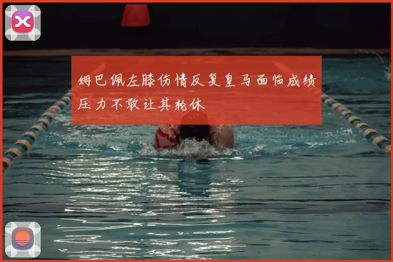 姆巴佩左膝伤情反复皇马面临成绩压力不敢让其轮休